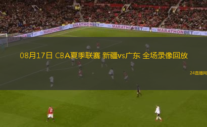 08月17日 CBA夏季聯(lián)賽 新疆vs廣東 全場(chǎng)錄像回放